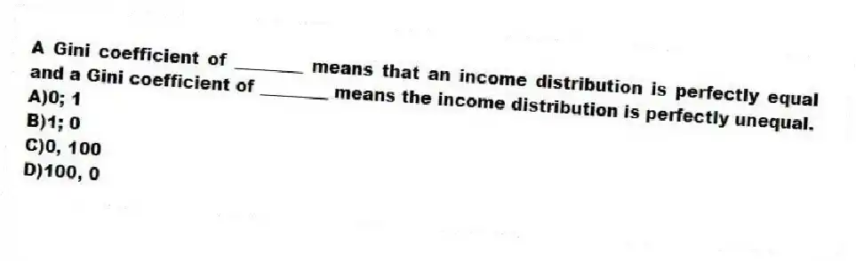 A Gini coefficient of ________ means that an income distribution is perfectly equal and a Gini coefficient of ________ means the income distribution is perfectly unequal.
A)0; 1
B)1; 0
C)0, 100
D)100, 0