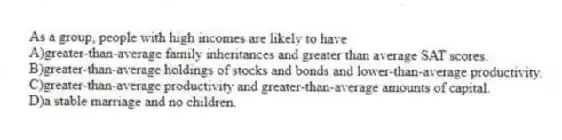 As a group, people with high incomes are likely to have
A)greater-than-average family inheritances and greater than average SAT scores.
B)greater-than-average holdings of stocks and bonds and lower-than-average productivity.
C)greater-than-average productivity and greater-than-average amounts of capital.
D)a stable marriage and no children.