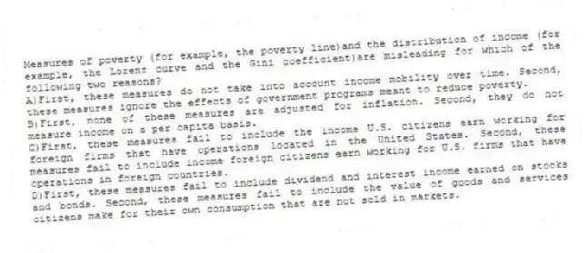 Measures of poverty (for example, the poverty line)and the distribution of income (for example, the Lorenz curve and the Gini coefficient)are misleading for which of the following two reasons?
A)First, these measures do not take into account income mobility over time. Second, these measures ignore the effects of government programs meant to reduce poverty.
B)First, none of these measures are adjusted for inflation. Second, they do not measure income on a per capita basis.
C)First, these measures fail to include the income U.S. citizens earn working for foreign firms that have operations located in the United States. Second, these measures fail to include income foreign citizens earn working for U.S. firms that have operations in foreign countries.
D)First, these measures fail to include dividend and interest income earned on stocks and bonds. Second, these measures fail to include the value of goods and services citizens make for their own consumption that are not sold in markets.
