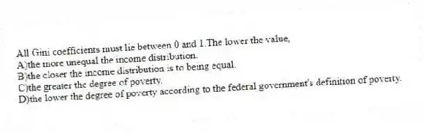 All Gini coefficients must lie between 0 and 1.The lower the value,
A)the more unequal the income distribution.
B)the closer the income distribution is to being equal.
C)the greater the degree of poverty.
D)the lower the degree of poverty according to the federal government's definition of poverty.