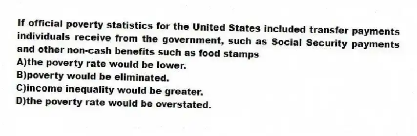 If official poverty statistics for the United States included transfer payments individuals receive from the government, such as Social Security payments and other non-cash benefits such as food stamps
A)the poverty rate would be lower.
B)poverty would be eliminated.
C)income inequality would be greater.
D)the poverty rate would be overstated.
