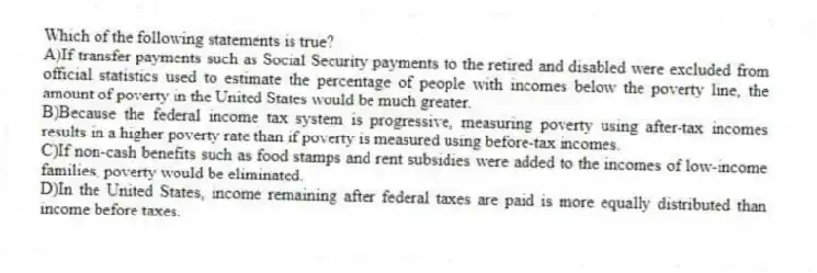 Which of the following statements is true?
A)If transfer payments such as Social Security payments to the retired and disabled were excluded from official statistics used to estimate the percentage of people with incomes below the poverty line, the amount of poverty in the United States would be much greater.
B)Because the federal income tax system is progressive, measuring poverty using after-tax incomes results in a higher poverty rate than if poverty is measured using before-tax incomes.
C)If non-cash benefits such as food stamps and rent subsidies were added to the incomes of low-income families, poverty would be eliminated.
D)In the United States, income remaining after federal taxes are paid is more equally distributed than income before taxes.