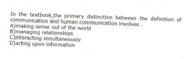 In the textbook,the primary distinction between the definition of communication and human communication involves .
A)making sense out of the world
B)managing relationships
C)interacting simultaneously
D)acting upon information