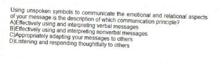 Using unspoken symbols to communicate the emotional and relational aspects of your message is the description of which communication principle?
A)Effectively using and interpreting verbal messages
B)Effectively using and interpreting nonverbal messages
C)Appropriately adapting your messages to others
D)Listening and responding thoughtfully to others