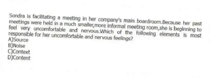 Sondra is facilitating a meeting in her company's main boardroom.Because her past meetings were held in a much smaller,more informal meeting room,she is beginning to feel very uncomfortable and nervous.Which of the following elements is most responsible for her uncomfortable and nervous feelings?
A)Source
B)Noise
C)Context
D)Content