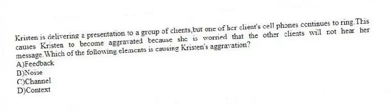 Kristen is delivering a presentation to a group of clients,but one of her client's cell phones continues to ring.This causes Kristen to become aggravated because she is worried that the other clients will not hear her message.Which of the following elements is causing Kristen's aggravation?
A)Feedback
B)Noise
C)Channel
D)Context