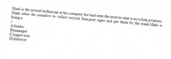 Mark is the newest technician at his company but had seen the need to start a recycling program. Mark takes the initiative to collect recycle bins,post signs and put them by the trash.Mark is being a
)
A)leader
B)manager
C)supervisor
D)follower