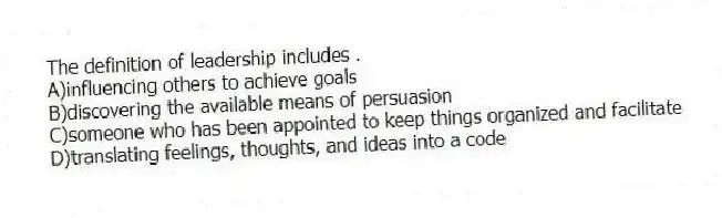 The definition of leadership includes .
A)influencing others to achieve goals
B)discovering the available means of persuasion
C)someone who has been appointed to keep things organized and facilitate
D)translating feelings, thoughts, and ideas into a code