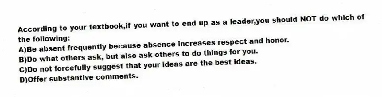 According to your textbook,if you want to end up as a leader,you should NOT do which of the following:
A)Be absent frequently because absence increases respect and honor.
B)Do what others ask, but also ask others to do things for you.
C)Do not forcefully suggest that your ideas are the best ideas.
D)Offer substantive comments.