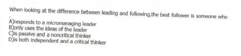 When looking at the difference between leading and following,the best follower is someone who .
A)responds to a micromanaging leader
B)only uses the ideas of the leader
C)is passive and a noncritical thinker
D)is both independent and a critical thinker