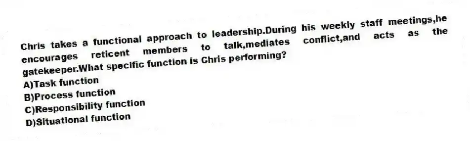 Chris takes a functional approach to leadership.During his weekly staff meetings,he encourages reticent members to talk,mediates conflict,and acts as the gatekeeper.What specific function is Chris performing?
A)Task function
B)Process function
C)Responsibility function
D)Situational function