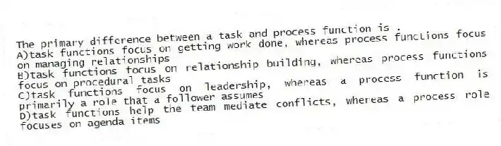 The primary difference between a task and process function is .
A)task functions focus on getting work done, whereas process functions focus on managing relationships
B)task functions focus on relationship building, whereas process functions focus on procedural tasks
C)task functions focus on leadership, whereas a process function is primarily a role that a follower assumes
D)task functions help the team mediate conflicts, whereas a process role focuses on agenda items