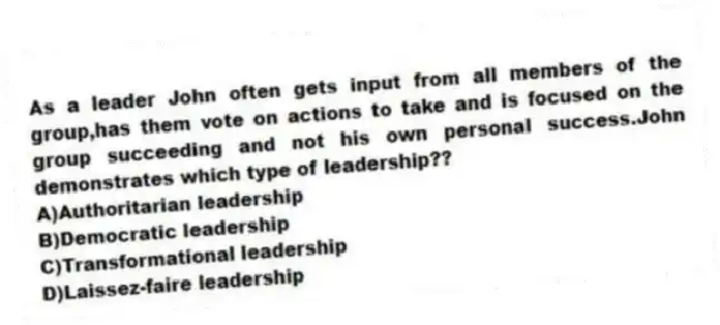 As a leader John often gets input from all members of the group,has them vote on actions to take and is focused on the group succeeding and not his own personal success.John demonstrates which type of leadership??
A)Authoritarian leadership
B)Democratic leadership
C)Transformational leadership
D)Laissez-faire leadership