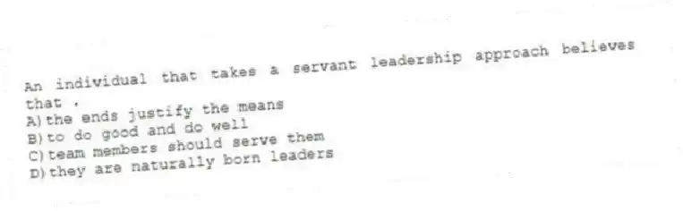An individual that takes a servant leadership approach believes that .
A)the ends justify the means
B)to do good and do well
C)team members should serve them
D)they are naturally born leaders