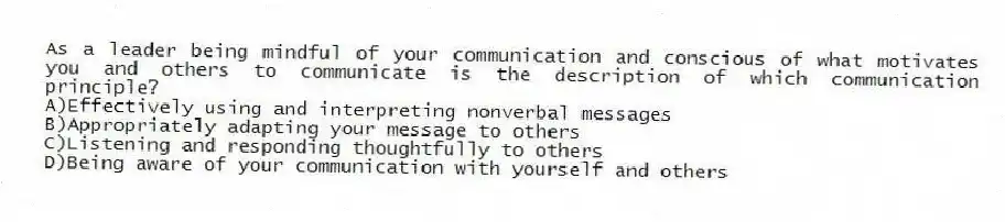As a leader being mindful of your communication and conscious of what motivates you and others to communicate is the description of which communication principle?
A)Effectively using and interpreting nonverbal messages
B)Appropriately adapting your message to others
C)Listening and responding thoughtfully to others
D)Being aware of your communication with yourself and others