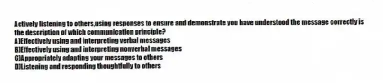 Actively listening to others,using responses to ensure and demonstrate you have understood the message correctly is the description of which communication principle?
A)Effectively using and interpreting verbal messages
B)Effectively using and interpreting nonverbal messages
C)Appropriately adapting your messages to others
D)Listening and responding thoughtfully to others