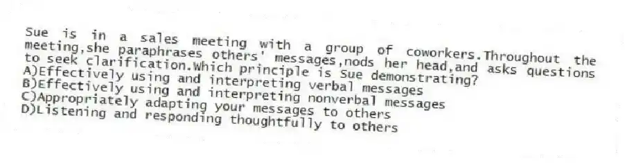 Sue is in a sales meeting with a group of coworkers.Throughout the meeting,she paraphrases others' messages,nods her head,and asks questions to seek clarification.Which principle is Sue demonstrating?
A)Effectively using and interpreting verbal messages
B)Effectively using and interpreting nonverbal messages
C)Appropriately adapting your messages to others
D)Listening and responding thoughtfully to others