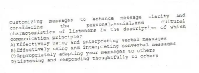 Customizing messages to enhance message clarity and considering the personal,social,and cultural characteristics of listeners is the description of which communication principle?
A)Effectively using and interpreting verbal messages
B)Effectively using and interpreting nonverbal messages
C)Appropriately adapting your messages to others
D)Listening and responding thoughtfully to others