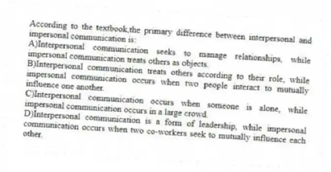 According to the textbook,the primary difference between interpersonal and impersonal communication is:
A)Interpersonal communication seeks to manage relationships, while impersonal communication treats others as objects.
B)Interpersonal communication treats others according to their role, while impersonal communication occurs when two people interact to mutually influence one another.
C)Interpersonal communication occurs when someone is alone, while impersonal communication occurs in a large crowd.
D)Interpersonal communication is a form of leadership, while impersonal communication occurs when two co-workers seek to mutually influence each other.