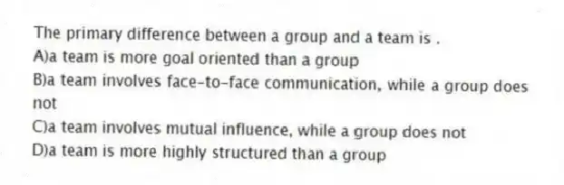 The primary difference between a group and a team is .
A)a team is more goal oriented than a group
B)a team involves face-to-face communication, while a group does not
C)a team involves mutual influence, while a group does not
D)a team is more highly structured than a group