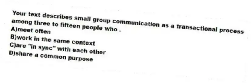 Your text describes small group communication as a transactional process among three to fifteen people who .
A)meet often
B)work in the same context
C)are "in sync" with each other
D)share a common purpose
