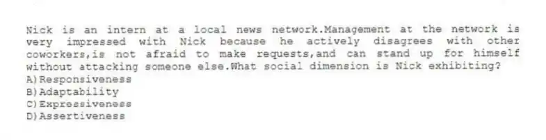 Nick is an intern at a local news network.Management at the network is very impressed with Nick because he actively disagrees with other coworkers,is not afraid to make requests,and can stand up for himself without attacking someone else.What social dimension is Nick exhibiting?
A)Responsiveness
B)Adaptability
C)Expressiveness
D)Assertiveness