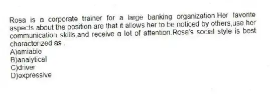 Rosa is a corporate trainer for a large banking organization.Her favorite aspects about the position are that it allows her to be noticed by others,use her communication skills,and receive a lot of attention.Rosa's social style is best characterized as .
A)amiable
B)analytical
C)driver
D)expressive