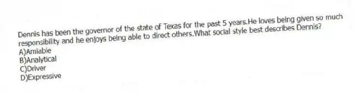 Dennis has been the governor of the state of Texas for the past 5 years.He loves being given so much responsibility and he enjoys being able to direct others.What social style best describes Dennis?
A)Amiable
B)Analytical
C)Driver
D)Expressive