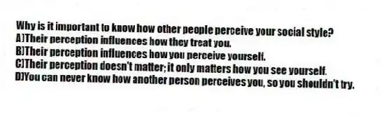 Why is it important to know how other people perceive your social style?
A)Their perception influences how they treat you.
B)Their perception influences how you perceive yourself.
C)Their perception doesn't matter; it only matters how you see yourself.
D)You can never know how another person perceives you, so you shouldn't try.