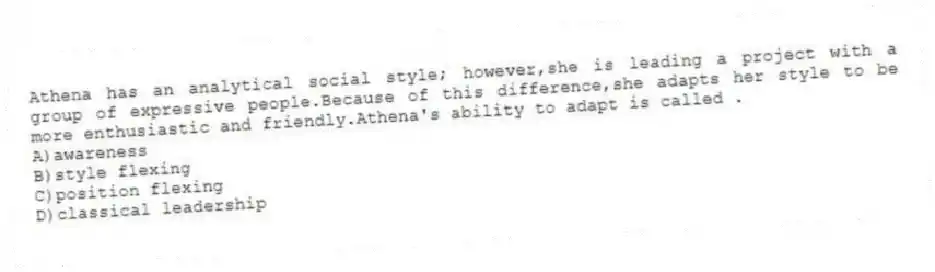 Athena has an analytical social style; however,she is leading a project with a group of expressive people.Because of this difference,she adapts her style to be more enthusiastic and friendly.Athena's ability to adapt is called .
A)awareness
B)style flexing
C)position flexing
D)classical leadership