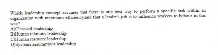 Which leadership concept assumes that there is one best way to perform a specific task within an organization with maximum efficiency,and that a leader's job is to influence workers to behave in this way?
A)Classical leadership
B)Human relations leadership
C)Human resource leadership
D)Systems assumptions leadership