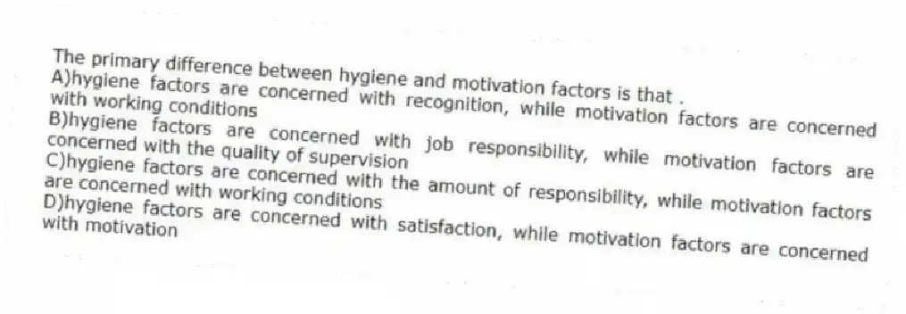 The primary difference between hygiene and motivation factors is that .
A)hygiene factors are concerned with recognition, while motivation factors are concerned with working conditions
B)hygiene factors are concerned with job responsibility, while motivation factors are concerned with the quality of supervision
C)hygiene factors are concerned with the amount of responsibility, while motivation factors are concerned with working conditions
D)hygiene factors are concerned with satisfaction, while motivation factors are concerned with motivation