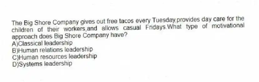 The Big Shore Company gives out free tacos every Tuesday,provides day care for the children of their workers,and allows casual Fridays.What type of motivational approach does Big Shore Company have?
A)Classical leadership
B)Human relations leadership
C)Human resources leadership
D)Systems leadership