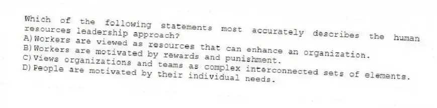 Which of the following statements most accurately describes the human resources leadership approach?
A)Workers are viewed as resources that can enhance an organization.
B)Workers are motivated by rewards and punishment.
C)Views organizations and teams as complex interconnected sets of elements.
D)People are motivated by their individual needs.