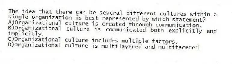 The idea that there can be several different cultures within a single organization is best represented by which statement?
A)Organizational culture is created through communication.
B)Organizational culture is communicated both explicitly and implicitly.
C)Organizational culture includes multiple factors.
D)Organizational culture is multilayered and multifaceted.