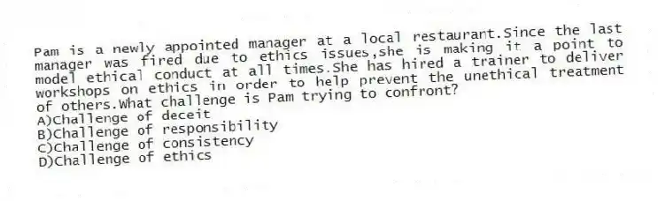 Pam is a newly appointed manager at a local restaurant.Since the last manager was fired due to ethics issues,she is making it a point to model ethical conduct at all times.She has hired a trainer to deliver workshops on ethics in order to help prevent the unethical treatment of others.What challenge is Pam trying to confront?
A)Challenge of deceit
B)Challenge of responsibility
C)Challenge of consistency
D)Challenge of ethics