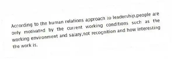 According to the human relations approach to leadership,people are only motivated by the current working conditions such as the working environment and salary,not recognition and how interesting the work is.