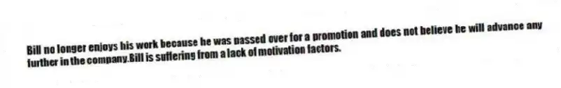 Bill no longer enjoys his work because he was passed over for a promotion and does not believe he will advance any further in the company.Bill is suffering from a lack of motivation factors.