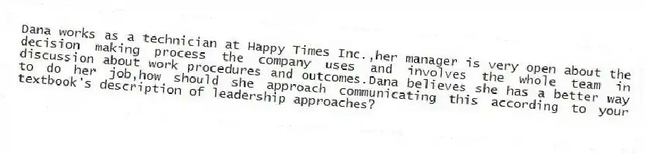 Dana works as a technician at Happy Times Inc.,her manager is very open about the decision making process the company uses and involves the whole team in discussion about work procedures and outcomes.Dana believes she has a better way to do her job,how should she approach communicating this according to your textbook's description of leadership approaches?