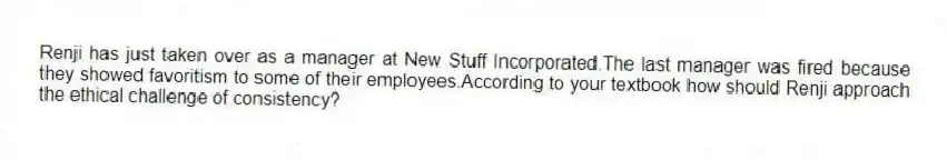 Renji has just taken over as a manager at New Stuff Incorporated.The last manager was fired because they showed favoritism to some of their employees.According to your textbook how should Renji approach the ethical challenge of consistency?