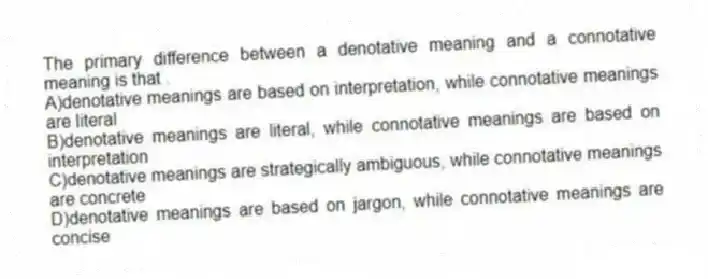 The primary difference between a denotative meaning and a connotative meaning is that .
A)denotative meanings are based on interpretation, while connotative meanings are literal
B)denotative meanings are literal, while connotative meanings are based on interpretation
C)denotative meanings are strategically ambiguous, while connotative meanings are concrete
D)denotative meanings are based on jargon, while connotative meanings are concise