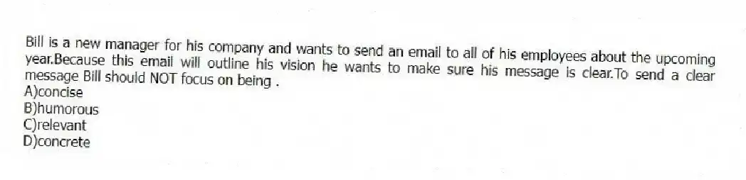 Bill is a new manager for his company and wants to send an email to all of his employees about the upcoming year.Because this email will outline his vision he wants to make sure his message is clear.To send a clear message Bill should NOT focus on being .
A)concise
B)humorous
C)relevant
D)concrete