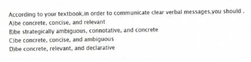 According to your textbook,in order to communicate clear verbal messages,you should .
A)be concrete, concise, and relevant
B)be strategically ambiguous, connotative, and concrete
C)be concrete, concise, and ambiguous
D)be concrete, relevant, and declarative