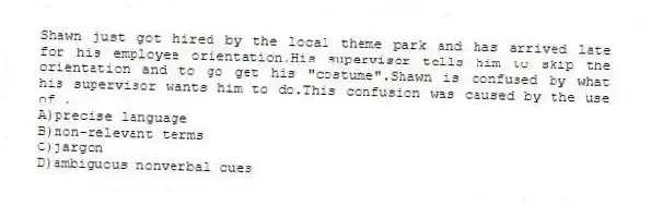 Shawn just got hired by the local theme park and has arrived late for his employee orientation.His supervisor tells him to skip the orientation and to go get his "costume".Shawn is confused by what his supervisor wants him to do.This confusion was caused by the use of .
A)precise language
B)non-relevant terms
C)jargon
D)ambiguous nonverbal cues