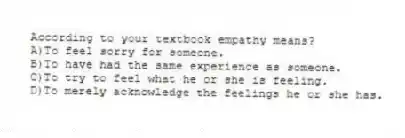 According to your textbook empathy means?
A)To feel sorry for someone.
B)To have had the same experience as someone.
C)To try to feel what he or she is feeling.
D)To merely acknowledge the feelings he or she has.