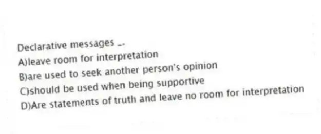 Declarative messages _.
A)leave room for interpretation
B)are used to seek another person's opinion
C)should be used when being supportive
D)Are statements of truth and leave no room for interpretation