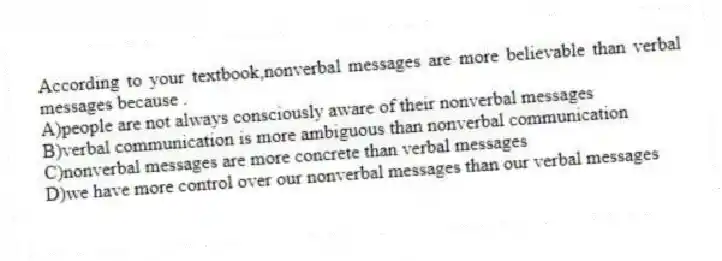 According to your textbook,nonverbal messages are more believable than verbal messages because .
A)people are not always consciously aware of their nonverbal messages
B)verbal communication is more ambiguous than nonverbal communication
C)nonverbal messages are more concrete than verbal messages
D)we have more control over our nonverbal messages than our verbal messages