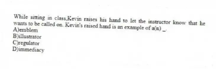 While sitting in class,Kevin raises his hand to let the instructor know that he wants to be called on. Kevin's raised hand is an example of a(n) _.
A)emblem
B)illustrator
C)regulator
D)immediacy