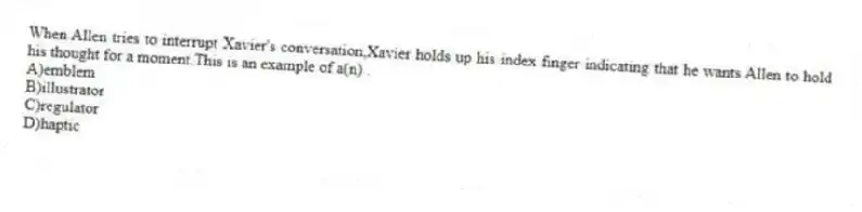 When Allen tries to interrupt Xavier's conversation,Xavier holds up his index finger indicating that he wants Allen to hold his thought for a moment.This is an example of a(n) .
A)emblem
B)illustrator
C)regulator
D)haptic