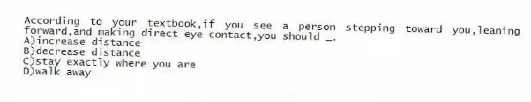 According to your textbook,if you see a person stepping toward you,leaning forward,and making direct eye contact,you should _.
A)increase distance
B)decrease distance
C)stay exactly where you are
D)walk away